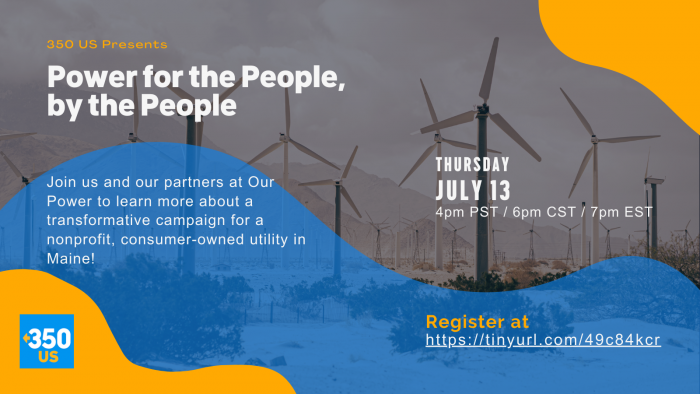 Graphic promoting the launch webinar for 350's support of the Pine Tree Power Ballot Initiative. Text reads: "350 US Presents: Power for the People, by the People. Join us and our partners at Our Power to learn more about a transformative campaign for a nonprofit, consumer-owned utility in Maine! Thursday July 13th at 7 pm ET. You can click on the graphic to sign up. Or register at https://tinyurl.com/49c84kcr